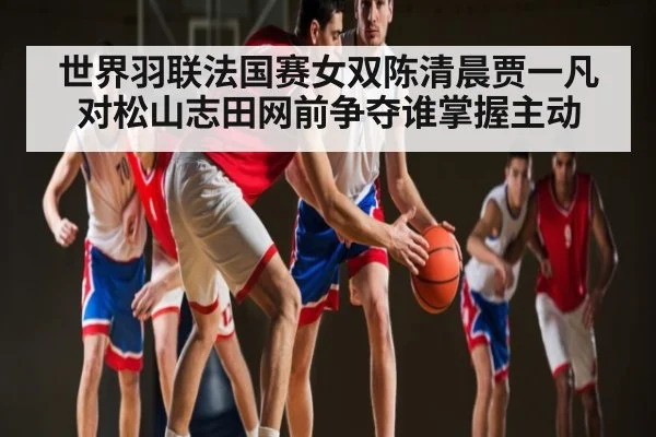世界羽联法国赛女双陈清晨贾一凡对松山志田网前争夺谁掌握主动