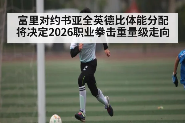 富里对约书亚全英德比体能分配将决定2026职业拳击重量级走向