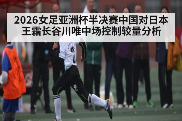 2026女足亚洲杯半决赛中国对日本王霜长谷川唯中场控制较量分析